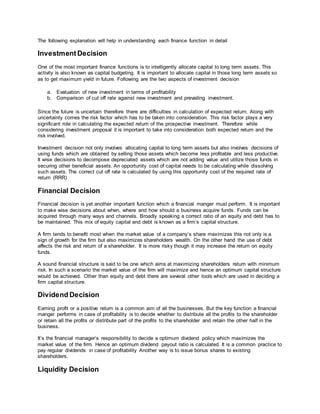 The following explanation will help in understanding each finance function in detail
Investment Decision
One of the most important finance functions is to intelligently allocate capital to long term assets. This
activity is also known as capital budgeting. It is important to allocate capital in those long term assets so
as to get maximum yield in future. Following are the two aspects of investment decision
a. Evaluation of new investment in terms of profitability
b. Comparison of cut off rate against new investment and prevailing investment.
Since the future is uncertain therefore there are difficulties in calculation of expected return. Along with
uncertainty comes the risk factor which has to be taken into consideration. This risk factor plays a very
significant role in calculating the expected return of the prospective investment. Therefore while
considering investment proposal it is important to take into consideration both expected return and the
risk involved.
Investment decision not only involves allocating capital to long term assets but also involves decisions of
using funds which are obtained by selling those assets which become less profitable and less productive.
It wise decisions to decompose depreciated assets which are not adding value and utilize those funds in
securing other beneficial assets. An opportunity cost of capital needs to be calculating while dissolving
such assets. The correct cut off rate is calculated by using this opportunity cost of the required rate of
return (RRR)
Financial Decision
Financial decision is yet another important function which a financial manger must perform. It is important
to make wise decisions about when, where and how should a business acquire funds. Funds can be
acquired through many ways and channels. Broadly speaking a correct ratio of an equity and debt has to
be maintained. This mix of equity capital and debt is known as a firm’s capital structure.
A firm tends to benefit most when the market value of a company’s share maximizes this not only is a
sign of growth for the firm but also maximizes shareholders wealth. On the other hand the use of debt
affects the risk and return of a shareholder. It is more risky though it may increase the return on equity
funds.
A sound financial structure is said to be one which aims at maximizing shareholders return with minimum
risk. In such a scenario the market value of the firm will maximize and hence an optimum capital structure
would be achieved. Other than equity and debt there are several other tools which are used in deciding a
firm capital structure.
Dividend Decision
Earning profit or a positive return is a common aim of all the businesses. But the key function a financial
manger performs in case of profitability is to decide whether to distribute all the profits to the shareholder
or retain all the profits or distribute part of the profits to the shareholder and retain the other half in the
business.
It’s the financial manager’s responsibility to decide a optimum dividend policy which maximizes the
market value of the firm. Hence an optimum dividend payout ratio is calculated. It is a common practice to
pay regular dividends in case of profitability Another way is to issue bonus shares to existing
shareholders.
Liquidity Decision
 