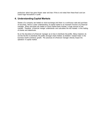 production which has gone thrown wear and tear. If this is not noted then these fixed cost can
cause huge fluctuations in profit.
4. Understanding Capital Markets
Shares of a company are traded on stock exchange and there is a continuous sale and purchase
of securities. Hence a clear understanding of capital market is an important function of a financial
manager. When securities are traded on stock market there involves a huge amount of risk
involved. Therefore a financial manger understands and calculates the risk involved in this trading
of shares and debentures.
Its on the discretion of a financial manager as to how to distribute the profits. Many investors do
not like the firm to distribute the profits amongst share holders as dividend instead invest in the
business itself to enhance growth. The practices of a financial manager directly impact the
operation in capital market.
 