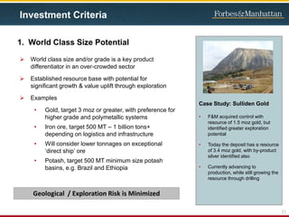 1. World Class Size Potential
 World class size and/or grade is a key product
differentiator in an over-crowded sector
 Established resource base with potential for
significant growth & value uplift through exploration
 Examples
• Gold, target 3 moz or greater, with preference for
higher grade and polymetallic systems
• Iron ore, target 500 MT – 1 billion tons+
depending on logistics and infrastructure
• Will consider lower tonnages on exceptional
‘direct ship’ ore
• Potash, target 500 MT minimum size potash
basins, e.g. Brazil and Ethiopia
Case Study: Sulliden Gold
• F&M acquired control with
resource of 1.5 moz gold, but
identified greater exploration
potential
• Today the deposit has a resource
of 3.4 moz gold, with by-product
silver identified also
• Currently advancing to
production, while still growing the
resource through drilling
11
Geological / Exploration Risk is Minimized
Investment Criteria
 