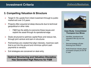 3. Compelling Valuation & Structure
 Target 5-10x upside from initial investment through to public
market exit over 3-5 years
 Projects often acquired at steep discounts due to technical
geopolitical or other risks
• F&M has the ability to overcome these issues and
exploit the asset through its operational edge
 Deals structured to optimize capital flows and reduce risk,
through joint venture and earn-in structures
 Partnerships are created that align interests, maximize cash
that is put into the ground and minimize upfront cash
payments to vendors
 Exit strategies are conceived on deal entry
13
Investment Criteria
Optimal Structuring and Valuation Discipline
Has Generated High Returns for F&M
Case Study: Consolidated
Thompson Iron Mines
• Identified, developed and
operated 8 Mm tpy iron ore
mine
• Secured strategic off take
financing from WISCO
• North American industry player
purchased company for $4.7B
in cash
 