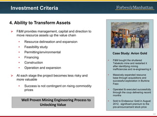 4. Ability to Transform Assets
 F&M provides management, capital and direction to
move resource assets up the value chain
• Resource delineation and expansion
• Feasibility study
• Permitting/environmental
• Financing
• Construction
• Operation and expansion
 At each stage the project becomes less risky and
more valuable
• Success is not contingent on rising commodity
prices
Case Study: Avion Gold
• F&M bought the shuttered
Tabakoto mine and restarted it
after identifying mining
inefficiencies and re-engineering it
• Massively expanded resource
base through acquisitions and
successful exploration in Burkina
Faso
• Operated & executed successfully
through the coup delivering record
months
• Sold to Endeavour Gold in August
2012, significant premium to the
pre-announcement stock price
14
Investment Criteria
Well Proven Mining Engineering Process to
Unlocking Value
 