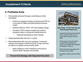  Exit typically achieved through a dual listing on other
exchanges
• Extensive experience taking companies post IPO as
a core part of F&M’s merchant banking business
model
• Reverse takeover “RTO”, IPO and strategic merger
• Canadian (TSX) markets usually best suited to
recognize value in mining and natural resource
• Potential dual listing on other markets
 Target gradual public exit over 1-3 years
 Built relationships with top fund managers, investment
bankers and analysts in North America, Europe and Asia
as well as our global mining industry peers
• Built a following in the investment community to
achieve better valuation and liquidity
Case Study: A Year that Yamana
Gold bought Desert Sun
• Acquired formerly producing gold
mine in Brazil for $5 mm in a
public shell company (RTO) in
2002
• Technical and executive team
successfully expanded the
resource sevenfold and restarted
production to 100k oz
• Built outstanding reputation with
investors over 3 years
• Bought by Yamana Gold for $750
mm
5. Profitable Exits
15
Investment Criteria
Proven Exit Strategy with Repeated Execution
 
