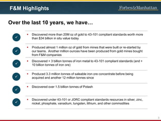 F&M Highlights
Over the last 10 years, we have…
3
 Discovered more than 20M oz of gold to 43-101 compliant standards worth more
than $34 billion in situ value today
 Produced almost 1 million oz of gold from mines that were built or re-started by
our teams. Another million ounces have been produced from gold mines bought
from F&M companies
 Discovered + 3 billion tonnes of iron metal to 43-101 compliant standards (and +
10 billion tonnes of iron ore)
 Produced 3.3 million tonnes of saleable iron ore concentrate before being
acquired and another 12 million tonnes since
 Discovered over 1.5 billion tonnes of Potash
 Discovered under 43-101 or JORC compliant standards resources in silver, zinc,
nickel, phosphate, vanadium, tungsten, lithium, and other commodities






 