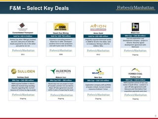 6
F&M – Select Key Deals
Desert Sun Mining
Sold for USD 750 million
Acquired a controlling position in
Desert Sun in 2002. Developed
Jacobina mine to near production
and sold 4 years later for $750m
2006
Black Iron
Mkt Cap – CAD 28 million
Iron ore exploration and
development company - project in
Ukraine. Recently signed
development agreement with
MetInvest
Ongoing
Avion Gold
Sold for USD 400 million
Originally acquired distressed assets
in 2008 for $0.20 in the dollar. Sold
to Endeavour Mining in 2012 for
$400m (~89c)
2012
Consolidated Thompson
Sold for USD 4.9 billion
Market Cap when F&M got involved
was $1m. Sale price of US$4.9bn.
Assets acquired for 22c in the dollar
and sold for $17.25
2011
Alderon Iron
Mkt Cap CAD – 200 million
World class iron ore project in heart
of Canada’s premier iron ore district.
Major off take agreement secured
within 2 years of acquiring the asset
Ongoing
Sulliden Gold
Mkt Cap – CAD 285 million
F&M acquired Sulliden in March
2009 and resolved long-standing
disputes regarding title. Current
resource of 3.4moz Au (Ag co prod)
Ongoing
Belo Sun
Mkt Cap – CAD 155 million
Exploration company with portfolio
of assets in Brazil. Current mineral
resource of almost 7.1moz
Ongoing
Forbes Coal
Mkt Cap – CAD 8 million
F&M acquired control of two coal
mines in South Africa . Locked in 3-
year off-take agreements with
Glencore and Vitol before final
acquisition payments were due
Ongoing
 
