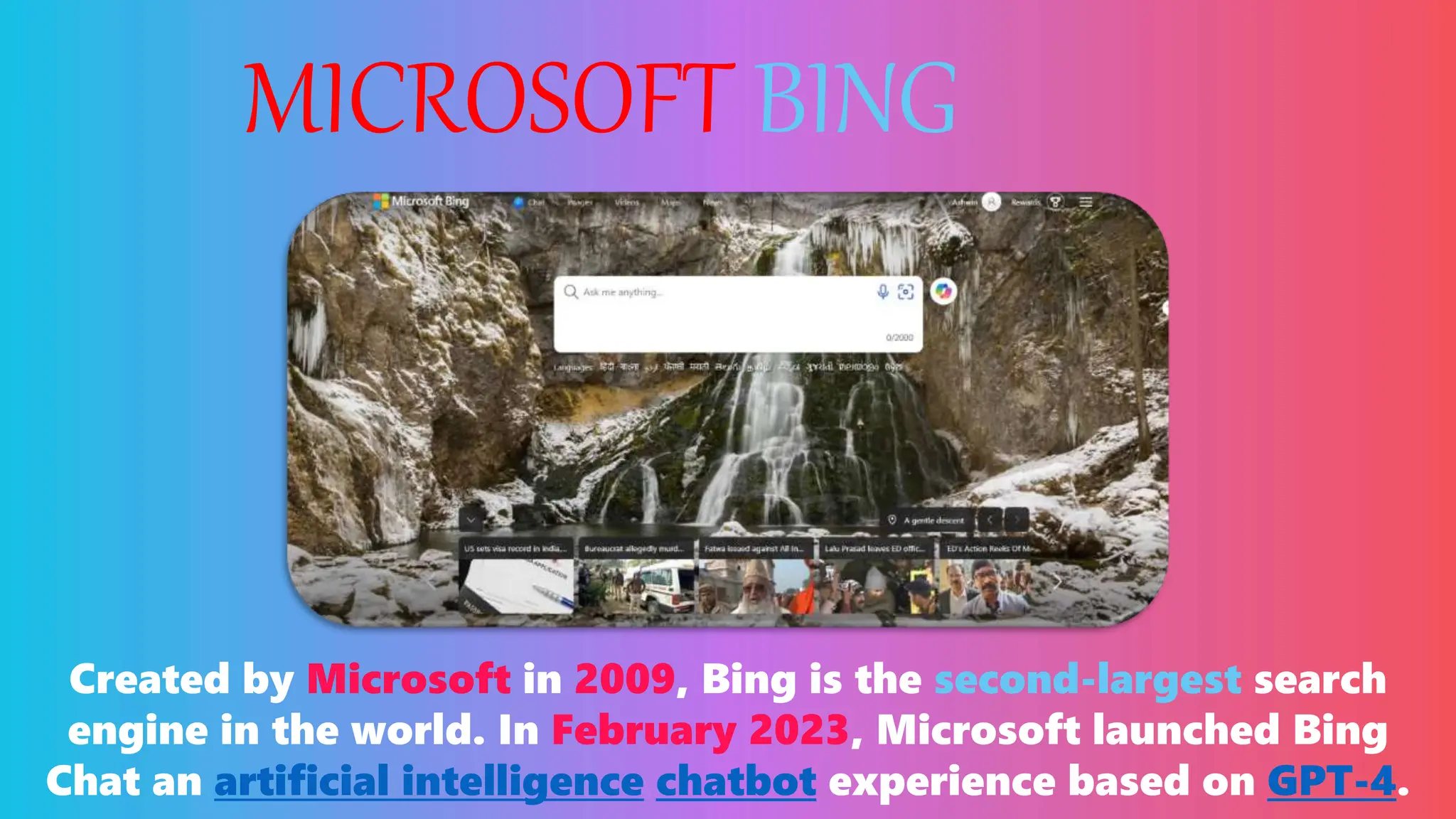 MICROSOFT BING
Created by Microsoft in 2009, Bing is the second-largest search
engine in the world. In February 2023, Microsoft launched Bing
Chat an artificial intelligence chatbot experience based on GPT-4.
 