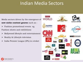 Indian Media Sectors
Media sectors driven by the emergence of
new niche content genres such as :
 Fashion promotional events eg.
Fashion shows and exhibitions
 Bollywood lifestyle and entertainment
 Reality & Lifestyle television
 India Premier League (IPL) in cricket
 