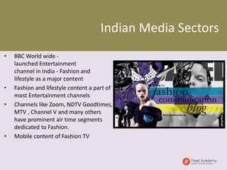 Indian Media Sectors
• BBC World wide -
launched Entertainment
channel in India - Fashion and
lifestyle as a major content
• Fashion and lifestyle content a part of
most Entertainment channels
• Channels like Zoom, NDTV Goodtimes,
MTV , Channel V and many others
have prominent air time segments
dedicated to Fashion.
• Mobile content of Fashion TV
 