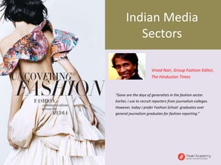 “Gone are the days of generalists in the fashion sector.
Earlier, I use to recruit reporters from journalism colleges.
However, today I prefer Fashion School graduates over
general journalism graduates for fashion reporting.”
Vinod Nair, Group Fashion Editor,
The Hindustan Times
Indian Media
Sectors
 