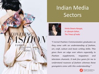 “I recruit Fashion Communication graduates as
they come with an understanding of fashion,
art, craft, culture and basic writing skills. This
gives them an edge over others especially in
Fashion supplements, magazines and
television channels. It took few years for me to
understand nuances of fashion whereas these
youngsters come with this understanding.”
Vinita Dawra Nangia,
Sr Lifestyle Editor,
The Times of India
Indian Media
Sectors
 