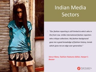  “Our fashion reporting is still limited to who’s who in
the front row. Unlike international fashion reporters
who critique collections. My fashion background
gave me a good knowledge of fashion history, trends
which gives me an edge over generalists.”
Varun Rana, Fashion Features Editor, Harper’s
Bazaar
Indian Media
Sectors
 
