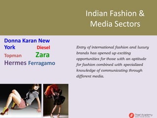 Indian Fashion &
Media Sectors
Entry of international fashion and luxury
brands has opened up exciting
opportunities for those with an aptitude
for fashion combined with specialized
knowledge of communicating through
different media.
Donna Karan New
York Diesel
Topman Zara
Hermes Ferragamo
 