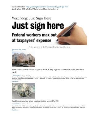 Check out this link: http://washingtonexaminer.com/watchdog/just-sign-here
Search Word: FMCS, Federal Mediation and Conciliation Service

Watchdog: Just Sign Here

A five-part series by the Washington Examiner watchdog team
Share on print Share on email
88

Bureaucrats at tiny federal agency FMCS buy legions of luxuries with purchase
cards
BY LUKE ROSIAK | 10/01/13 12:11 PM

Part one of a five-part Washington Examiner series, "Just Sign Here: Federal Workers Max Out at Taxpayer Expense." See the entire series
at this link. One federal employee leased a $53,000 take-home car with taxpayer money in apparent defiance of federal regulations and
regularly billed the...
Read More…

Reckless spending goes straight to the top at FMCS
BY LUKE ROSIAK | 10/02/13 11:02 AM

Top officials of the FMCS lavished taxpayer funds on themselves, made the phantom company of a recently retired employee one of their
largest vendors and spent tens of thousands of dollars on storage spaces near their homes. Part two of a five-part Washington Examiner
series.
Read More…

 