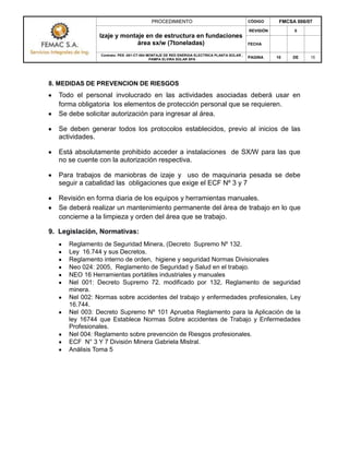 PROCEDIMIENTO CÓDIGO FMCSA 006/07
Izaje y montaje en de estructura en fundaciones
área sx/w (7toneladas)
REVISIÓN 0
FECHA
Contrato: PES -001-CT-004 MONTAJE DE RED ENERGIA ELECTRICA PLANTA SOLAR ,
PAMPA ELVIRA SOLAR SPA
PAGINA 10 DE 15
8. MEDIDAS DE PREVENCION DE RIESGOS
Todo el personal involucrado en las actividades asociadas deberá usar en
forma obligatoria los elementos de protección personal que se requieren.
Se debe solicitar autorización para ingresar al área.
Se deben generar todos los protocolos establecidos, previo al inicios de las
actividades.
Está absolutamente prohibido acceder a instalaciones de SX/W para las que
no se cuente con la autorización respectiva.
Para trabajos de maniobras de izaje y uso de maquinaria pesada se debe
seguir a cabalidad las obligaciones que exige el ECF Nº 3 y 7
Revisión en forma diaria de los equipos y herramientas manuales.
Se deberá realizar un mantenimiento permanente del área de trabajo en lo que
concierne a la limpieza y orden del área que se trabajo.
9. Legislación, Normativas:
Reglamento de Seguridad Minera, (Decreto Supremo Nº 132.
Ley 16.744 y sus Decretos.
Reglamento interno de orden, higiene y seguridad Normas Divisionales
Neo 024: 2005, Reglamento de Seguridad y Salud en el trabajo.
NEO 16 Herramientas portátiles industriales y manuales
Nel 001: Decreto Supremo 72. modificado por 132, Reglamento de seguridad
minera.
Nel 002: Normas sobre accidentes del trabajo y enfermedades profesionales, Ley
16.744.
Nel 003: Decreto Supremo Nº 101 Aprueba Reglamento para la Aplicación de la
ley 16744 que Establece Normas Sobre accidentes de Trabajo y Enfermedades
Profesionales.
Nel 004: Reglamento sobre prevención de Riesgos profesionales.
ECF N° 3 Y 7 División Minera Gabriela Mistral.
Análisis Toma 5
 