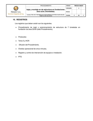 PROCEDIMIENTO CÓDIGO FMCSA 006/07
Izaje y montaje en de estructura en fundaciones
área sx/w (7toneladas)
REVISIÓN 0
FECHA
Contrato: PES -001-CT-004 MONTAJE DE RED ENERGIA ELECTRICA PLANTA SOLAR ,
PAMPA ELVIRA SOLAR SPA
PAGINA 11 DE 15
10. REGISTROS
Los registros que deben existir son los siguientes:
Procedimiento de izajé y posicionamiento de estructura de 7 toneladas en
fundación de área SX/W (este Procedimiento).
Protocolos
Toma 5 y HCR
Difusión del Procedimiento.
Charlas operacional de cinco minutos.
Registro y control de intervención de equipos e instalación.
PTS
 