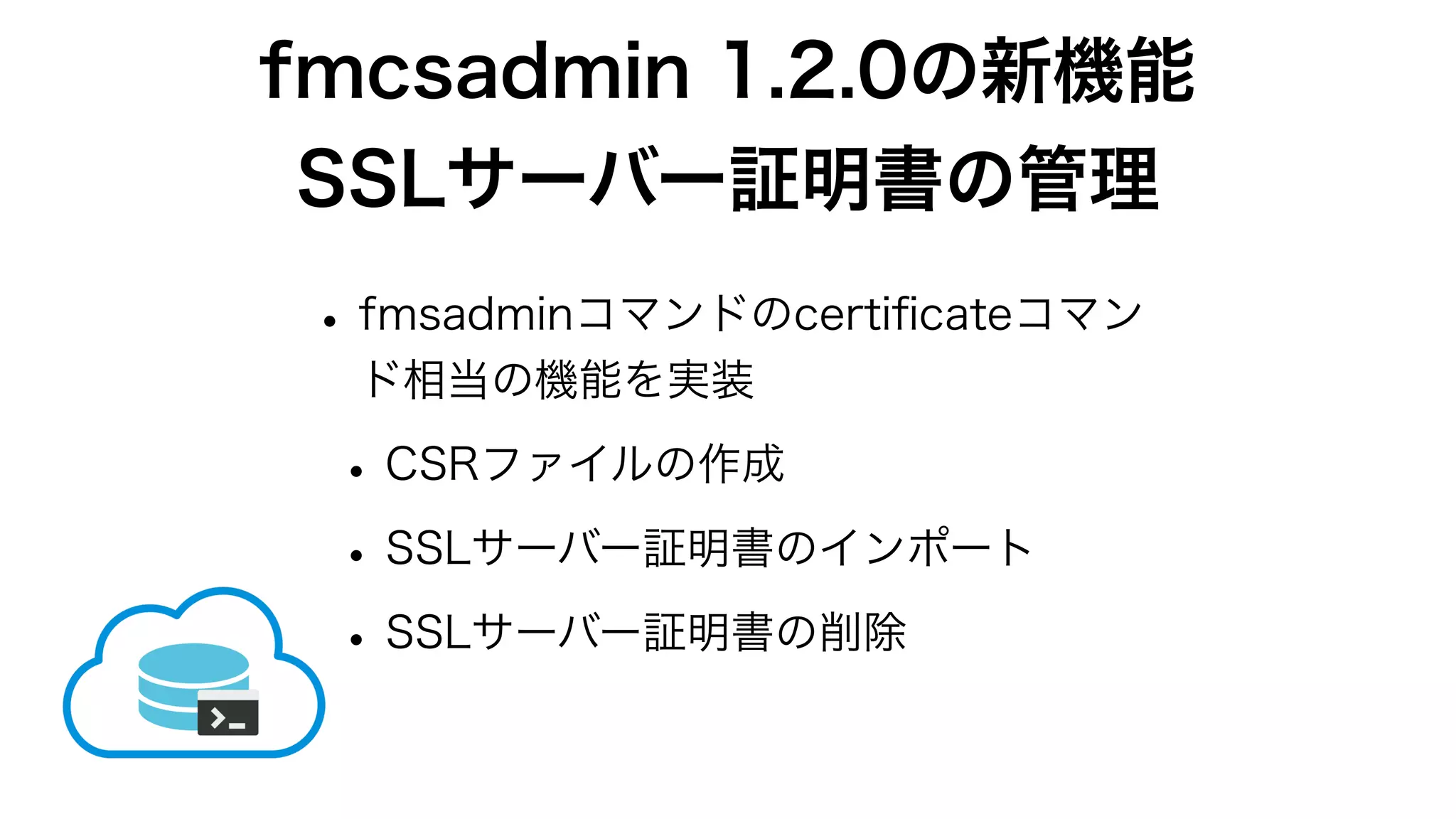 fmcsadmin 1.2.0の新機能
SSLサーバー証明書の管理
•fmsadminコマンドのcertiﬁcateコマン
ド相当の機能を実装
•CSRファイルの作成
•SSLサーバー証明書のインポート
•SSLサーバー証明書の削除
 