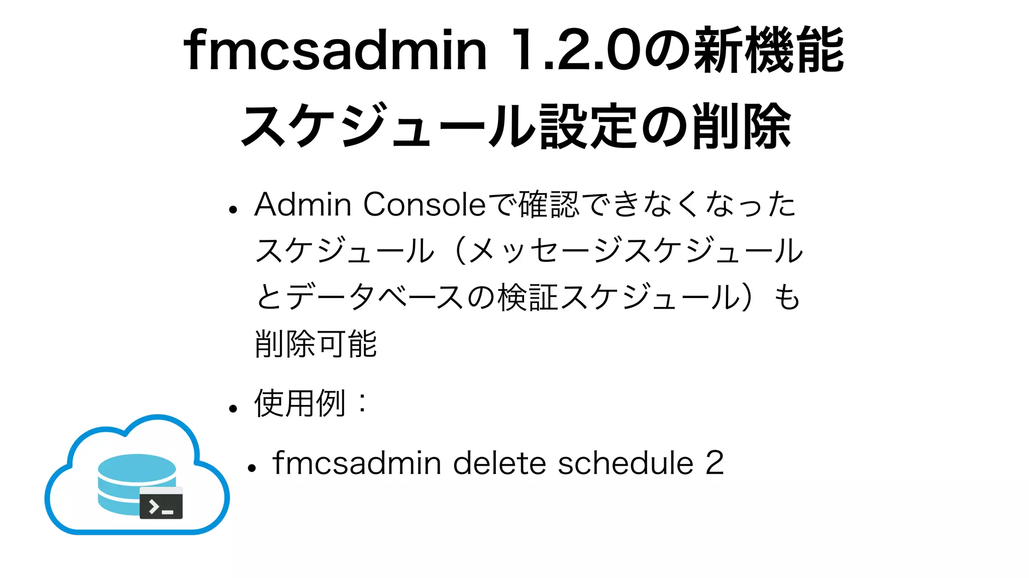 fmcsadmin 1.2.0の新機能
スケジュール設定の削除
•Admin Consoleで確認できなくなった
スケジュール（メッセージスケジュール
とデータベースの検証スケジュール）も
削除可能
•使用例：
•fmcsadmin delete schedule 2
 