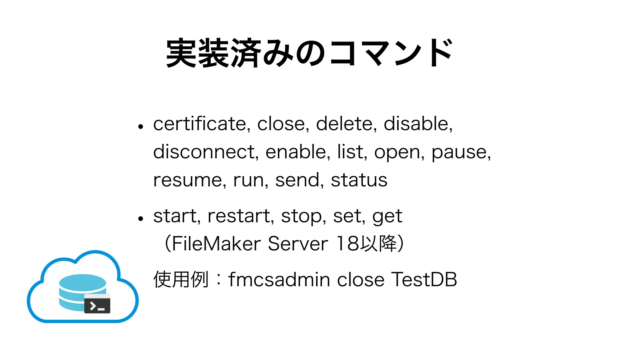 実装済みのコマンド
•certiﬁcate, close, delete, disable,
disconnect, enable, list, open, pause,
resume, run, send, status
•start, restart, stop, set, get
（FileMaker Server 18以降）
使用例：fmcsadmin close TestDB
 