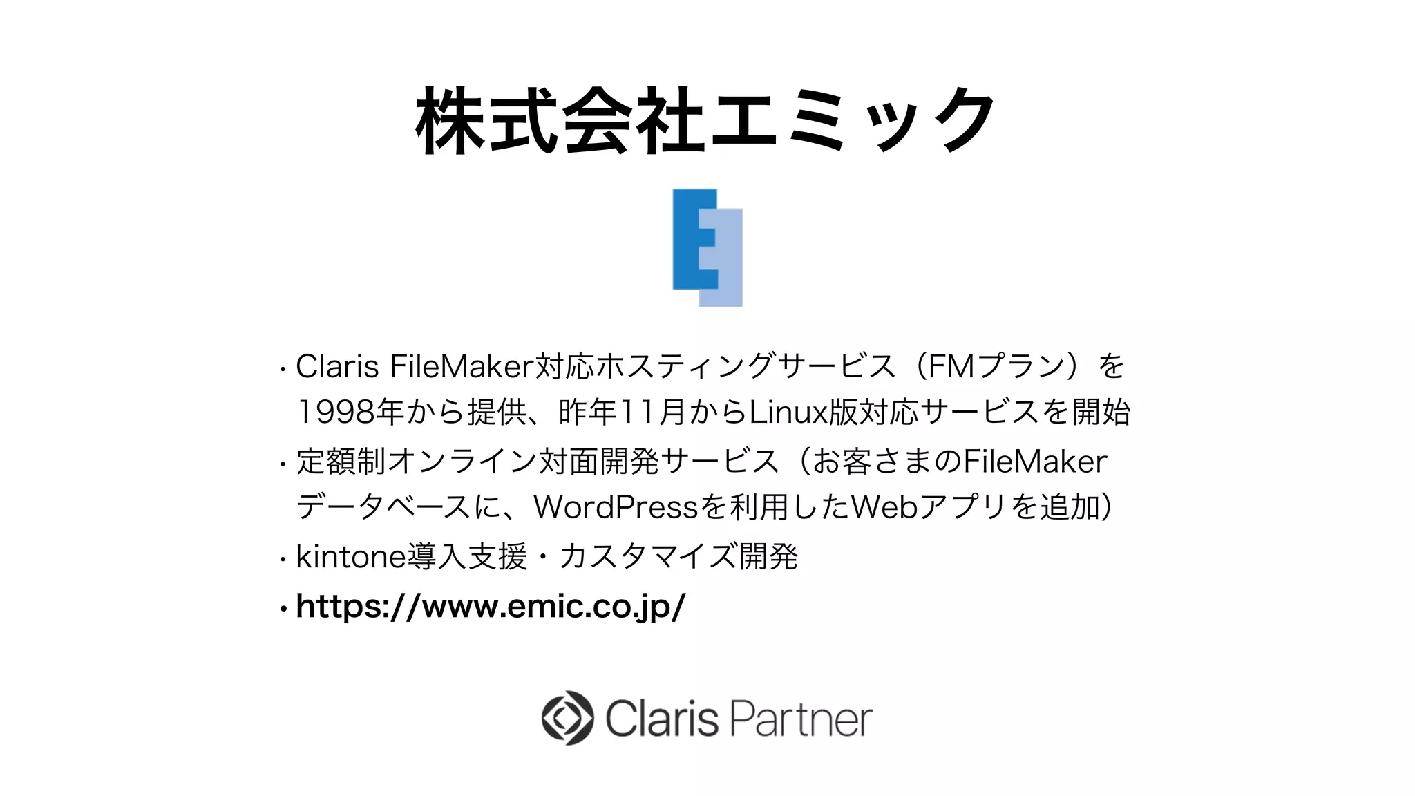 株式会社エミック
• Claris FileMaker対応ホスティングサービス（FMプラン）を
1998年から提供、昨年11月からLinux版対応サービスを開始
• 定額制オンライン対面開発サービス（お客さまのFileMaker
データベースに、WordPressを利用したWebアプリを追加）
• kintone導入支援・カスタマイズ開発
•https://www.emic.co.jp/
 