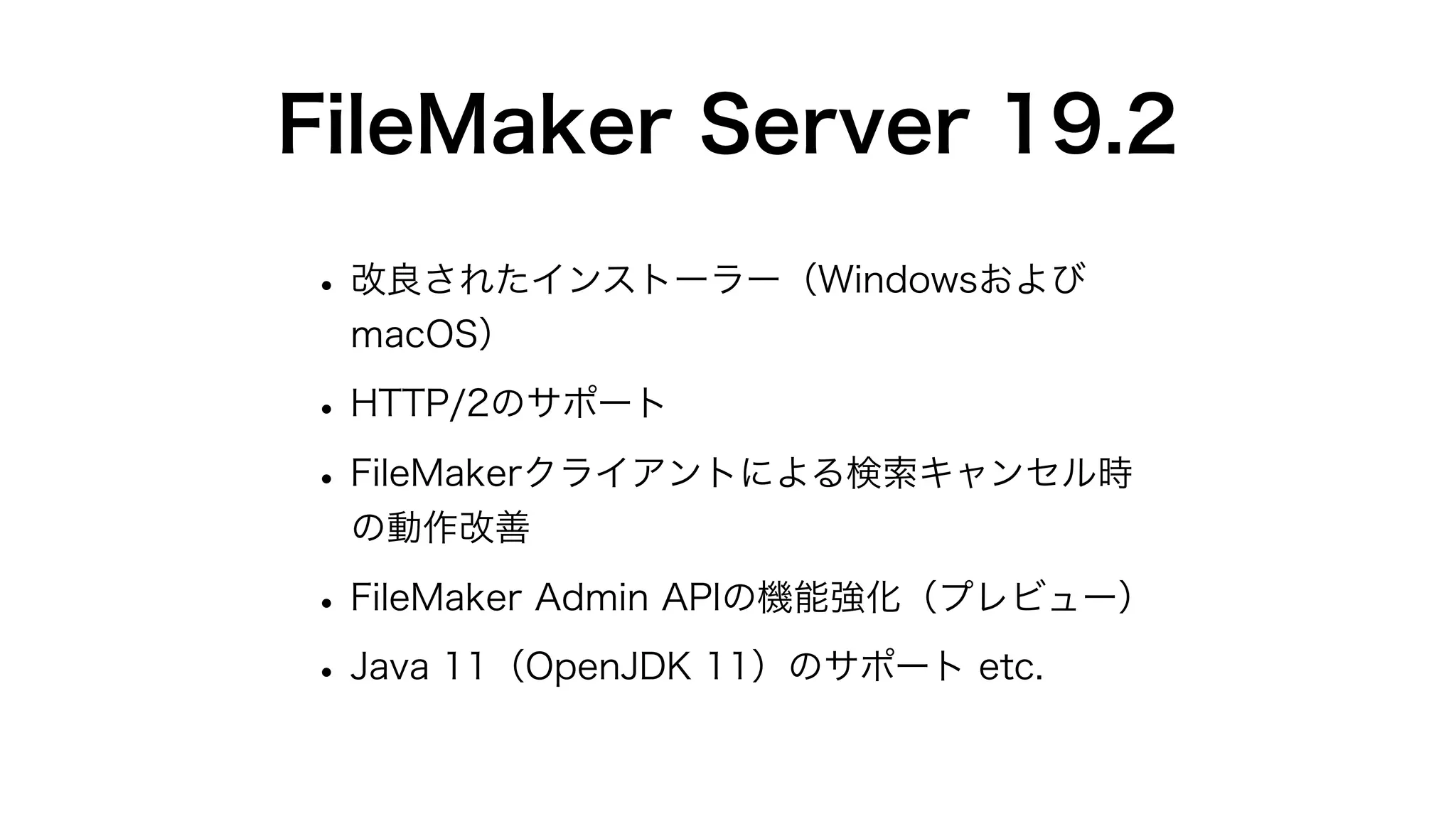 FileMaker Server 19.2
•改良されたインストーラー（Windowsおよび
macOS）
•HTTP/2のサポート
•FileMakerクライアントによる検索キャンセル時
の動作改善
•FileMaker Admin APIの機能強化（プレビュー）
•Java 11（OpenJDK 11）のサポート etc.
 