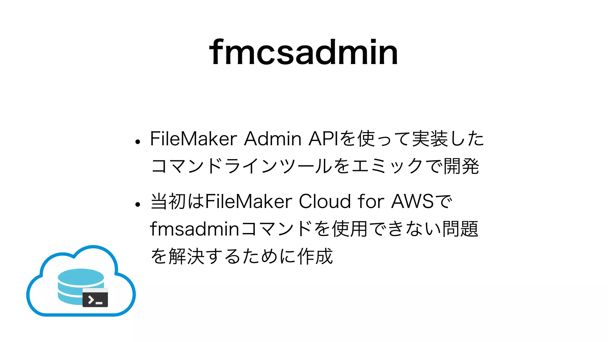 fmcsadmin
•FileMaker Admin APIを使って実装した
コマンドラインツールをエミックで開発
•当初はFileMaker Cloud for AWSで
fmsadminコマンドを使用できない問題
を解決するために作成
 