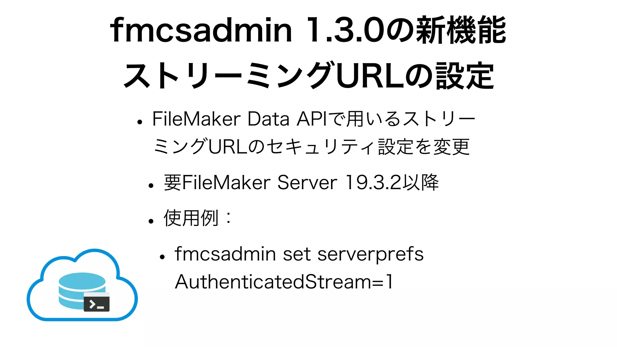 fmcsadmin 1.3.0の新機能
ストリーミングURLの設定
•FileMaker Data APIで用いるストリー
ミングURLのセキュリティ設定を変更
•要FileMaker Server 19.3.2以降
•使用例：
•fmcsadmin set serverprefs
AuthenticatedStream=1
 