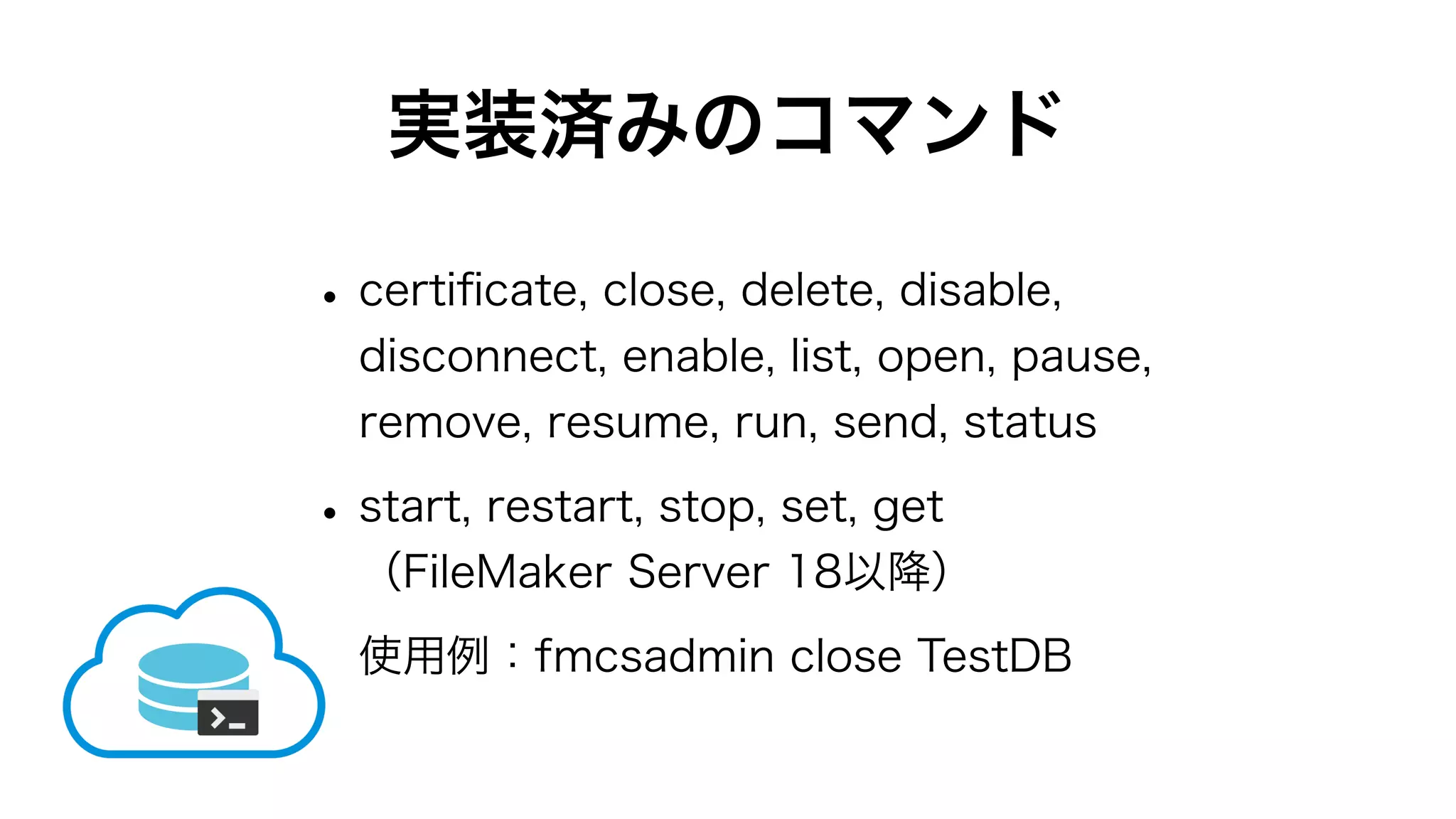 実装済みのコマンド
•certiﬁcate, close, delete, disable,
disconnect, enable, list, open, pause,
remove, resume, run, send, status
•start, restart, stop, set, get
（FileMaker Server 18以降）
使用例：fmcsadmin close TestDB
 