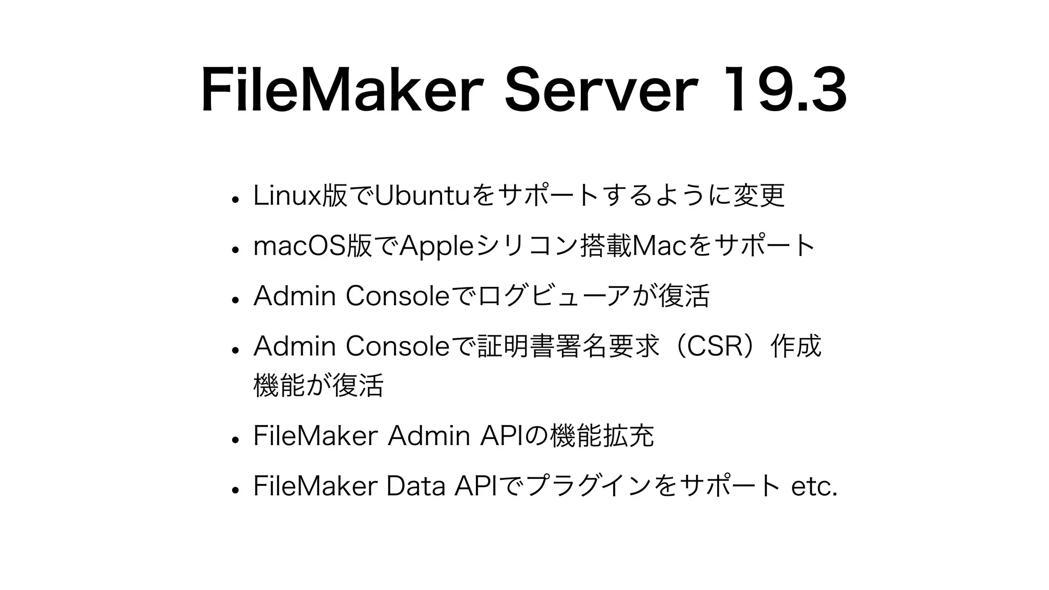 FileMaker Server 19.3
• Linux版でUbuntuをサポートするように変更
• macOS版でAppleシリコン搭載Macをサポート
• Admin Consoleでログビューアが復活
• Admin Consoleで証明書署名要求（CSR）作成
機能が復活
• FileMaker Admin APIの機能拡充
• FileMaker Data APIでプラグインをサポート etc.
 