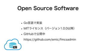 Open Source Software
•Go言語で実装
•MITライセンス（バージョン1.0.0以降）
•GitHubで公開中
https://github.com/emic/fmcsadmin
 