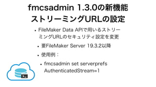 fmcsadmin 1.3.0の新機能
ストリーミングURLの設定
•FileMaker Data APIで用いるストリー
ミングURLのセキュリティ設定を変更
•要FileMaker Server 19.3.2以降
•使用例：
•fmcsadmin set serverprefs
AuthenticatedStream=1
 