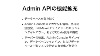 Admin APIの機能拡充
•データベースを取り除く
•Admin Consoleのアカウント情報、外部認
証設定、FileMakerクライアントのセッショ
ンタイムアウト、およびOData設定の構成
•サーバーの検出、Admin Console サインイ
ン、データベースサインイン、およびデータ
ベース一覧フィルタ設定の有効化／無効化
 
