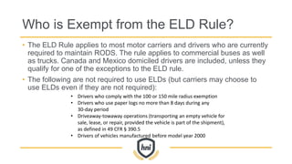 Who is Exempt from the ELD Rule?
• The ELD Rule applies to most motor carriers and drivers who are currently
required to maintain RODS. The rule applies to commercial buses as well
as trucks. Canada and Mexico domiciled drivers are included, unless they
qualify for one of the exceptions to the ELD rule.
• The following are not required to use ELDs (but carriers may choose to
use ELDs even if they are not required):
• Drivers who comply with the 100 or 150 mile radius exemption
• Drivers who use paper logs no more than 8 days during any
30-day period
• Driveaway-towaway operations (transporting an empty vehicle for
sale, lease, or repair, provided the vehicle is part of the shipment),
as defined in 49 CFR § 390.5
• Drivers of vehicles manufactured before model year 2000
 