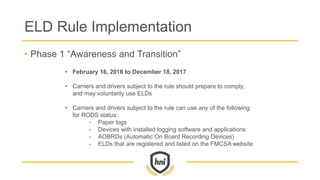 ELD Rule Implementation
• Phase 1 “Awareness and Transition”
• February 16, 2016 to December 18, 2017
• Carriers and drivers subject to the rule should prepare to comply,
and may voluntarily use ELDs
• Carriers and drivers subject to the rule can use any of the following
for RODS status:
- Paper logs
- Devices with installed logging software and applications
- AOBRDs (Automatic On Board Recording Devices)
- ELDs that are registered and listed on the FMCSA website
 