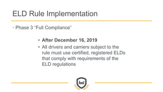 ELD Rule Implementation
• Phase 3 “Full Compliance”
• After December 16, 2019
• All drivers and carriers subject to the
rule must use certified, registered ELDs
that comply with requirements of the
ELD regulations
 