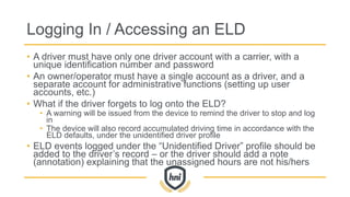 Logging In / Accessing an ELD
• A driver must have only one driver account with a carrier, with a
unique identification number and password
• An owner/operator must have a single account as a driver, and a
separate account for administrative functions (setting up user
accounts, etc.)
• What if the driver forgets to log onto the ELD?
• A warning will be issued from the device to remind the driver to stop and log
in
• The device will also record accumulated driving time in accordance with the
ELD defaults, under the unidentified driver profile
• ELD events logged under the “Unidentified Driver” profile should be
added to the driver’s record – or the driver should add a note
(annotation) explaining that the unassigned hours are not his/hers
 