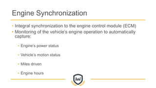 Engine Synchronization
• Integral synchronization to the engine control module (ECM)
• Monitoring of the vehicle’s engine operation to automatically
capture:
• Engine’s power status
• Vehicle’s motion status
• Miles driven
• Engine hours
 