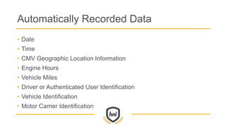 Automatically Recorded Data
• Date
• Time
• CMV Geographic Location Information
• Engine Hours
• Vehicle Miles
• Driver or Authenticated User Identification
• Vehicle Identification
• Motor Carrier Identification
 
