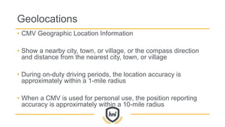 Geolocations
• CMV Geographic Location Information
• Show a nearby city, town, or village, or the compass direction
and distance from the nearest city, town, or village
• During on-duty driving periods, the location accuracy is
approximately within a 1-mile radius
• When a CMV is used for personal use, the position reporting
accuracy is approximately within a 10-mile radius
 