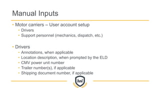 Manual Inputs
• Motor carriers – User account setup
• Drivers
• Support personnel (mechanics, dispatch, etc.)
• Drivers
• Annotations, when applicable
• Location description, when prompted by the ELD
• CMV power unit number
• Trailer number(s), if applicable
• Shipping document number, if applicable
 