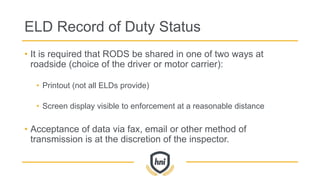 ELD Record of Duty Status
• It is required that RODS be shared in one of two ways at
roadside (choice of the driver or motor carrier):
• Printout (not all ELDs provide)
• Screen display visible to enforcement at a reasonable distance
• Acceptance of data via fax, email or other method of
transmission is at the discretion of the inspector.
 