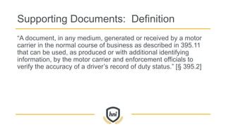 Supporting Documents: Definition
“A document, in any medium, generated or received by a motor
carrier in the normal course of business as described in 395.11
that can be used, as produced or with additional identifying
information, by the motor carrier and enforcement officials to
verify the accuracy of a driver’s record of duty status.” [§ 395.2]
 