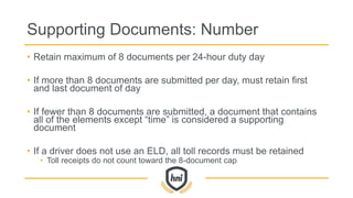Supporting Documents: Number
• Retain maximum of 8 documents per 24-hour duty day
• If more than 8 documents are submitted per day, must retain first
and last document of day
• If fewer than 8 documents are submitted, a document that contains
all of the elements except “time” is considered a supporting
document
• If a driver does not use an ELD, all toll records must be retained
• Toll receipts do not count toward the 8-document cap
 