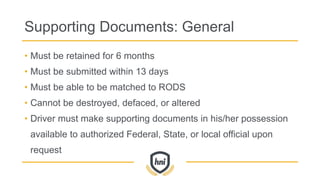 Supporting Documents: General
• Must be retained for 6 months
• Must be submitted within 13 days
• Must be able to be matched to RODS
• Cannot be destroyed, defaced, or altered
• Driver must make supporting documents in his/her possession
available to authorized Federal, State, or local official upon
request
 