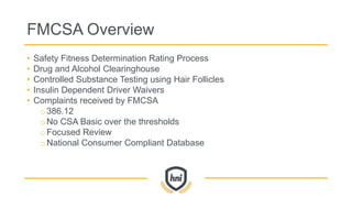 FMCSA Overview
• Safety Fitness Determination Rating Process
• Drug and Alcohol Clearinghouse
• Controlled Substance Testing using Hair Follicles
• Insulin Dependent Driver Waivers
• Complaints received by FMCSA
o386.12
oNo CSA Basic over the thresholds
oFocused Review
oNational Consumer Compliant Database
 