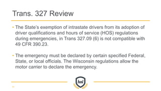 • The State’s exemption of intrastate drivers from its adoption of
driver qualifications and hours of service (HOS) regulations
during emergencies, in Trans 327.09 (6) is not compatible with
49 CFR 390.23.
• The emergency must be declared by certain specified Federal,
State, or local officials. The Wisconsin regulations allow the
motor carrier to declare the emergency.
Trans. 327 Review
41
 
