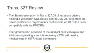 • The State’s exemption in Trans 327.09 of intrastate drivers
holding a Wisconsin CDL issued prior to July 29, 1996 from the
driver qualification requirements contained in 49 CFR 391 is not
compatible with the FMCSRs.
• The “grandfather” provision of the medical card will expire and
all drivers operating a vehicle requiring a CDL will need a
medical card in INTRAstate commerce.
Trans. 327 Review
42
 