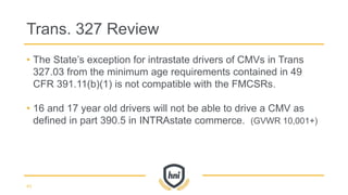 • The State’s exception for intrastate drivers of CMVs in Trans
327.03 from the minimum age requirements contained in 49
CFR 391.11(b)(1) is not compatible with the FMCSRs.
• 16 and 17 year old drivers will not be able to drive a CMV as
defined in part 390.5 in INTRAstate commerce. (GVWR 10,001+)
Trans. 327 Review
43
 