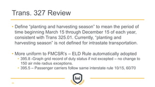 • Define “planting and harvesting season” to mean the period of
time beginning March 15 through December 15 of each year,
consistent with Trans 325.01. Currently, “planting and
harvesting season” is not defined for intrastate transportation.
• More uniform to FMCSR’s – ELD Rule automatically adopted
• 395.8 -Graph grid record of duty status if not excepted – no change to
150 air mile radius exceptions.
• 395.5 – Passenger carriers follow same interstate rule 10/15, 60/70
Trans. 327 Review
44
 