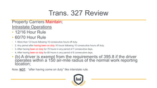 Trans. 327 Review
Property Carriers Maintain;
Intrastate Operations
• 12/16 Hour Rule
• 60/70 Hour Rule
• 1. More than 12 hours following 10 consecutive hours off duty.
• 2. Any period after having been on duty 16 hours following 10 consecutive hours off duty.
• 3. After having been on duty for 70 hours in any period of 7 consecutive days.
• 4. After having been on duty for 80 hours in any period of 8 consecutive days.
• (b) A driver is exempt from the requirements of 395.8 if the driver
operates within a 150 air-mile radius of the normal work reporting
location;
Note: NOT; “after having come on duty” like interstate rule.
 