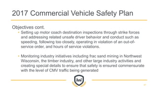 2017 Commercial Vehicle Safety Plan
Objectives cont.
• Setting up motor coach destination inspections through strike forces
and addressing related unsafe driver behavior and conduct such as
speeding, following too closely, operating in violation of an out-of-
service order, and hours of service violations.
• Monitoring industry initiatives including frac sand mining in Northwest
Wisconsin, the timber industry, and other large industry activities and
creating special details to ensure that safety is ensured commensurate
with the level of CMV traffic being generated
47
 