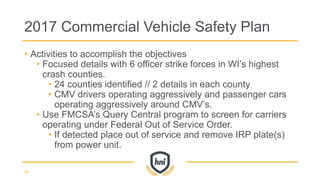 • Activities to accomplish the objectives
• Focused details with 6 officer strike forces in WI’s highest
crash counties.
• 24 counties identified // 2 details in each county
• CMV drivers operating aggressively and passenger cars
operating aggressively around CMV’s.
• Use FMCSA’s Query Central program to screen for carriers
operating under Federal Out of Service Order.
• If detected place out of service and remove IRP plate(s)
from power unit.
2017 Commercial Vehicle Safety Plan
50
 